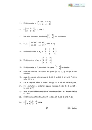 27 XII – Maths
11. Find the value of
a ib c id
c id a ib
 
  
12. If
2 5 3
0, find .
5 2 9
x
x
x



13. For what value of k, the matrix
2
3 4
k 
 
 
has no inverse.
14. If
sin 30 cos 30
,
sin 60 cos 60
A
  
     
what is |A|.
15. Find the cofactor of a12 in
2 3 5
6 0 4 .
1 5 7


16. Find the minor of a23 in
1 3 2
4 5 6 .
3 5 2


17. Find the value of P, such that the matrix
1 2
4 P
 
 
 
is singular.
18. Find the value of x such that the points (0, 2), (1, x) and (3, 1) are
collinear.
19. Area of a triangle with vertices (k, 0), (1, 1) and (0, 3) is 5 unit. Find the
value (s) of k.
20. If A is a square matrix of order 3 and |A| = – 2, find the value of |–3A|.
21. If A = 2B where A and B are square matrices of order 3 × 3 and |B| =
5, what is |A|?
22. What is the number of all possible matrices of order 2 × 3 with each entry
0, 1 or 2.
23. Find the area of the triangle with vertices (0, 0), (6, 0) and (4, 3).
24. If
2 4 6 3
, find .
1 2 1
x
x
x



 