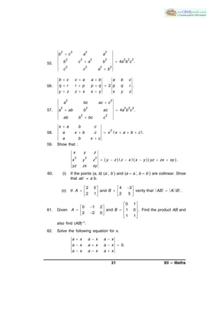 31 XII – Maths
55.
2 2 2 2
2 2 2 2 2 2 2
2 2 2 2
4 .

 

b c a a
b c a b a b c
c c a b
56. 2 .
b c c a a b a b c
q r r p p q p q r
y z z x x y x y z
  
   
  
57.
2 2
2 2 2 2 2
2 2
4 .
a bc ac c
a ab b ac a b c
ab b bc c

 

58.  2
.
x a b c
a x b c x x a b c
a b x c

    

59. Show that :
       2 2 2
.
x y z
x y z y z z x x y yz zx xy
yz zx xy
     
60. (i) If the points (a, b) (a´, b´) and (a – a´, b – b´) are collinear. Show
that ab´ = a´b.
(ii) If
2 5 4 3
and verity that .
2 1 2 5
A B AB A B
   
     
   
61. Given
0 1
0 1 2
and 1 0 .
2 2 0
1 1
A B
 
           
Find the product AB and
also find (AB)–1.
62. Solve the following equation for x.
0.
a x a x a x
a x a x a x
a x a x a x
  
   
  
 