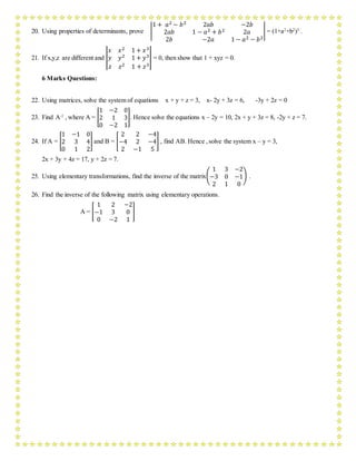 20. Using properties of determinants, prove |
1 + 𝑎2 − 𝑏2 2𝑎𝑏 −2𝑏
2𝑎𝑏 1 − 𝑎2 + 𝑏2 2𝑎
2𝑏 −2𝑎 1 − 𝑎2 − 𝑏2
| = (1+a2
+b2
)3
.
21. If x,y,z are different and |
𝑥 𝑥2 1 + 𝑥3
𝑦 𝑦2 1 + 𝑦3
𝑧 𝑧2 1 + 𝑧3
| = 0, then show that 1 + xyz = 0.
6 Marks Questions:
22. Using matrices, solve the system of equations x + y + z = 3, x- 2y + 3z = 6, -3y + 2z = 0
23. Find A-1
, where A = [
1 −2 0
2 1 3
0 −2 1
]. Hence solve the equations x – 2y = 10, 2x + y + 3z = 8, -2y + z = 7.
24. If A = [
1 −1 0
2 3 4
0 1 2
] and B = [
2 2 −4
−4 2 −4
2 −1 5
] , find AB. Hence ,solve the system x – y = 3,
2x + 3y + 4z = 17, y + 2z = 7.
25. Using elementary transformations, find the inverse of the matrix(
1 3 −2
−3 0 −1
2 1 0
) .
26. Find the inverse of the following matrix using elementary operations.
A = [
1 2 −2
−1 3 0
0 −2 1
]
 