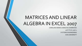 MATRICES AND LINEAR
ALGEBRA IN EXCEL 2007
CAROLINA MARIA CAMACHO ZAMBRANO
3rd CYCLE 2016-2
SYSTEMS ENGINEERING
EAN UNIVERSITY
 