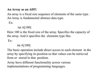 An Array as an ADT:
An array is a fixed size sequence of elements of the same type .
An Array is fundamental abstract data type.
Ex:
int A[100]
Here 100 is the fixed size of the array. Specifies the capacity of
the array. And it specifies the elements type like.
Ex:
int A[100]
The basic operation include direct access to each element in the
array by specifying its position so that values can be retrieved
from or stored in that position.
Array have different functionality across various
implementations of programming languages.
 