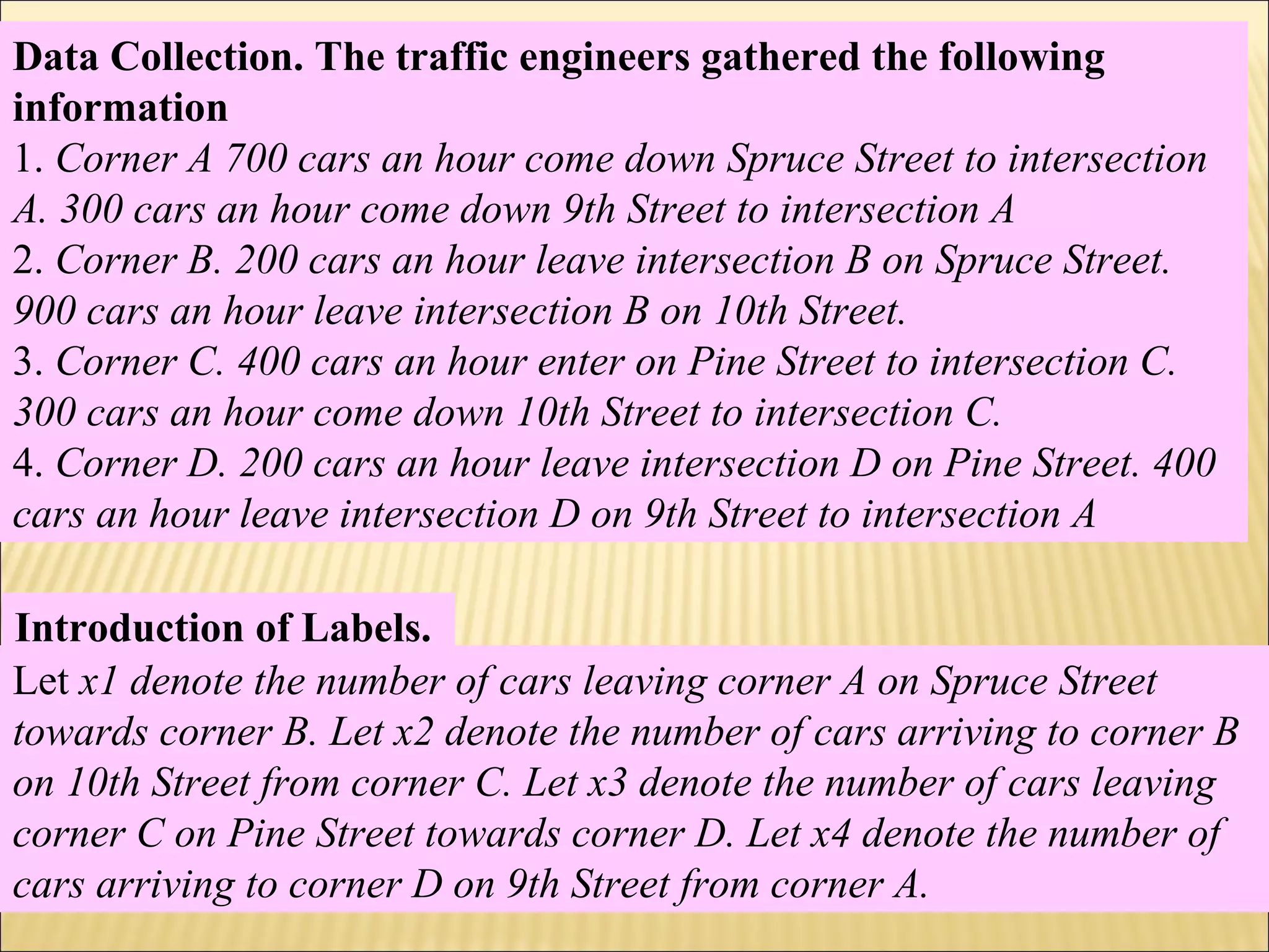 Data Collection. The traffic engineers gathered the following
information
1. Corner A 700 cars an hour come down Spruce Street to intersection
A. 300 cars an hour come down 9th Street to intersection A
2. Corner B. 200 cars an hour leave intersection B on Spruce Street.
900 cars an hour leave intersection B on 10th Street.
3. Corner C. 400 cars an hour enter on Pine Street to intersection C.
300 cars an hour come down 10th Street to intersection C.
4. Corner D. 200 cars an hour leave intersection D on Pine Street. 400
cars an hour leave intersection D on 9th Street to intersection A
Introduction of Labels.
Let x1 denote the number of cars leaving corner A on Spruce Street
towards corner B. Let x2 denote the number of cars arriving to corner B
on 10th Street from corner C. Let x3 denote the number of cars leaving
corner C on Pine Street towards corner D. Let x4 denote the number of
cars arriving to corner D on 9th Street from corner A.
 