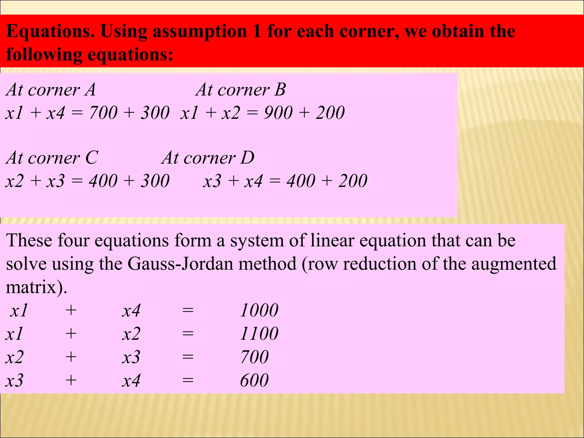 Equations. Using assumption 1 for each corner, we obtain the
following equations:
At corner A At corner B
x1 + x4 = 700 + 300 x1 + x2 = 900 + 200
At corner C At corner D
x2 + x3 = 400 + 300 x3 + x4 = 400 + 200
These four equations form a system of linear equation that can be
solve using the Gauss-Jordan method (row reduction of the augmented
matrix).
x1 + x4 = 1000
x1 + x2 = 1100
x2 + x3 = 700
x3 + x4 = 600
 
