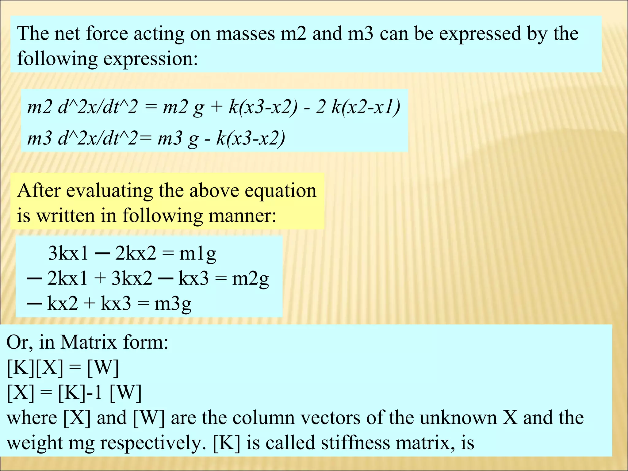The net force acting on masses m2 and m3 can be expressed by the
following expression:
m2 d^2x/dt^2 = m2 g + k(x3-x2) - 2 k(x2-x1)
m3 d^2x/dt^2= m3 g - k(x3-x2)
3kx1 ─ 2kx2 = m1g
─ 2kx1 + 3kx2 ─ kx3 = m2g
─ kx2 + kx3 = m3g
After evaluating the above equation
is written in following manner:
Or, in Matrix form:
[K][X] = [W]
[X] = [K]-1 [W]
where [X] and [W] are the column vectors of the unknown X and the
weight mg respectively. [K] is called stiffness matrix, is
 