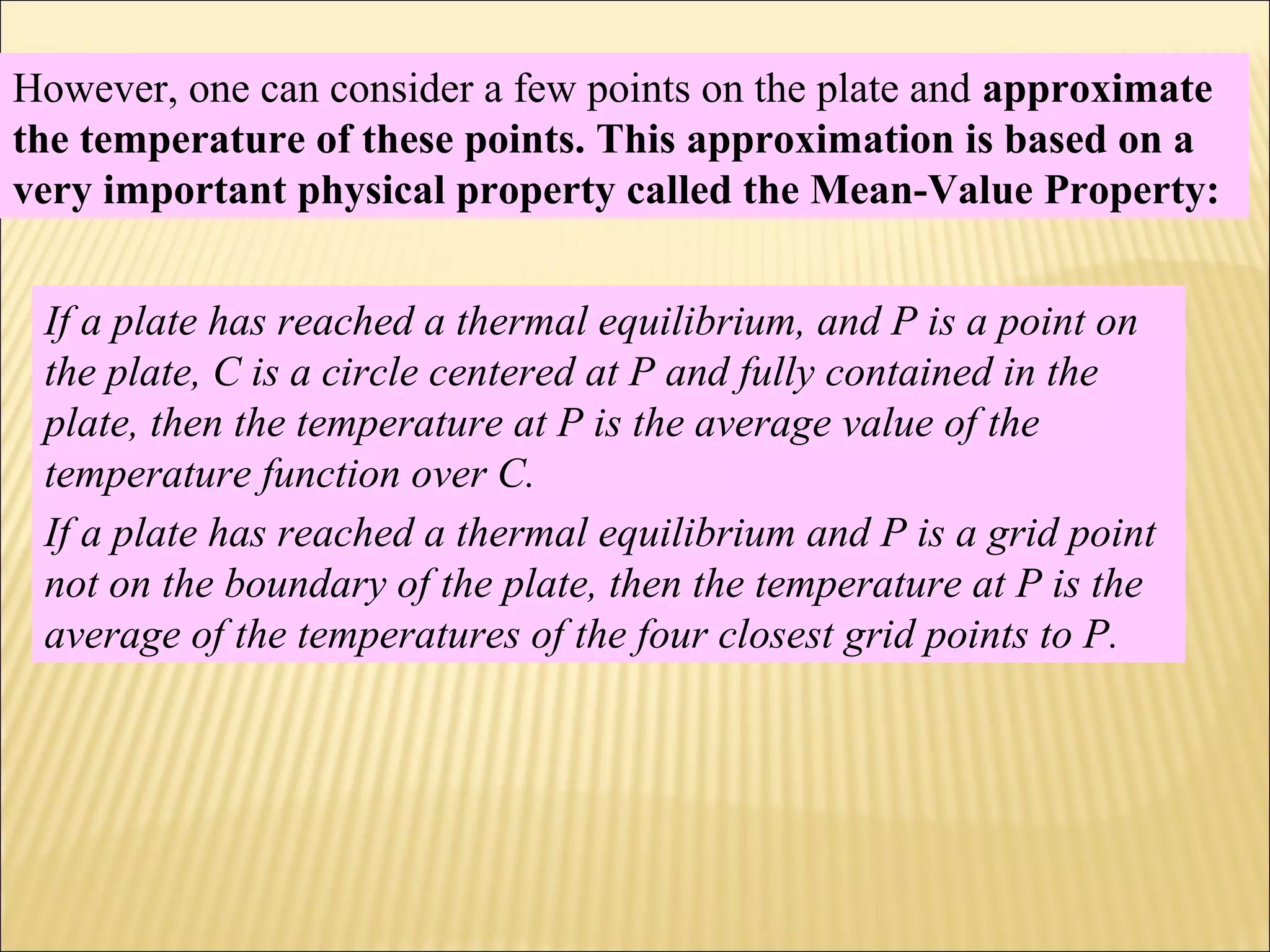 However, one can consider a few points on the plate and approximate
the temperature of these points. This approximation is based on a
very important physical property called the Mean-Value Property:
If a plate has reached a thermal equilibrium, and P is a point on
the plate, C is a circle centered at P and fully contained in the
plate, then the temperature at P is the average value of the
temperature function over C.
If a plate has reached a thermal equilibrium and P is a grid point
not on the boundary of the plate, then the temperature at P is the
average of the temperatures of the four closest grid points to P.
 