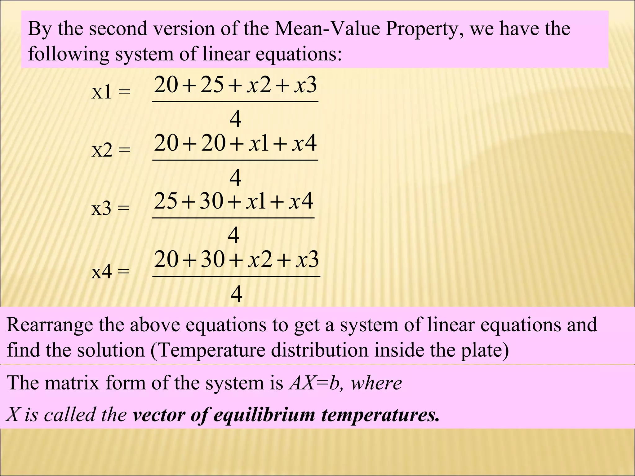 By the second version of the Mean-Value Property, we have the
following system of linear equations:
4
322520 xx +++X1 =
4
412020 xx +++X2 =
4
413025 xx +++x3 =
4
323020 xx +++x4 =
Rearrange the above equations to get a system of linear equations and
find the solution (Temperature distribution inside the plate)
The matrix form of the system is AX=b, where
X is called the vector of equilibrium temperatures.
 