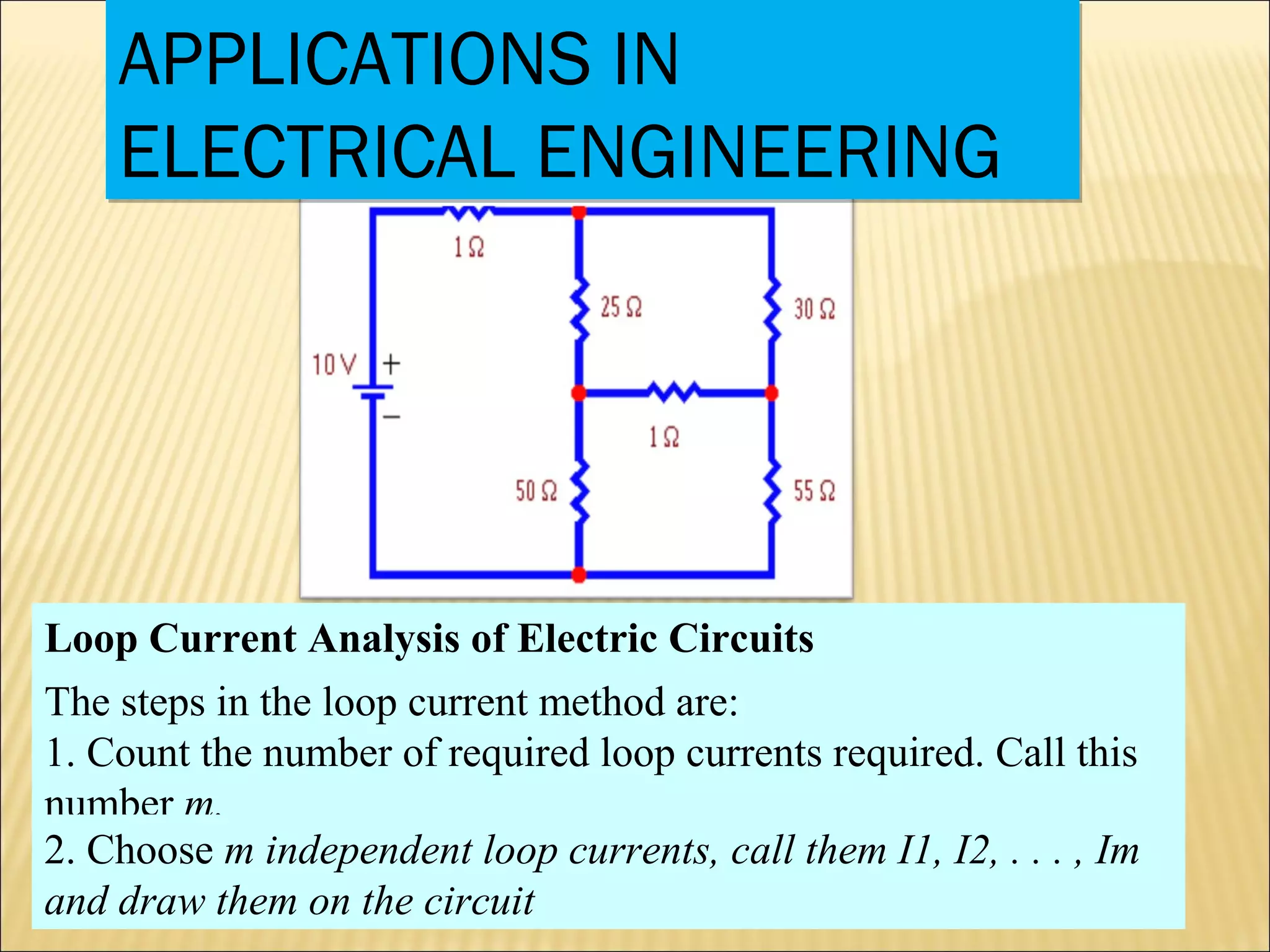 APPLICATIONS IN
ELECTRICAL ENGINEERING
APPLICATIONS IN
ELECTRICAL ENGINEERING
Loop Current Analysis of Electric Circuits
The steps in the loop current method are:
1. Count the number of required loop currents required. Call this
number m.
2. Choose m independent loop currents, call them I1, I2, . . . , Im
and draw them on the circuit
 