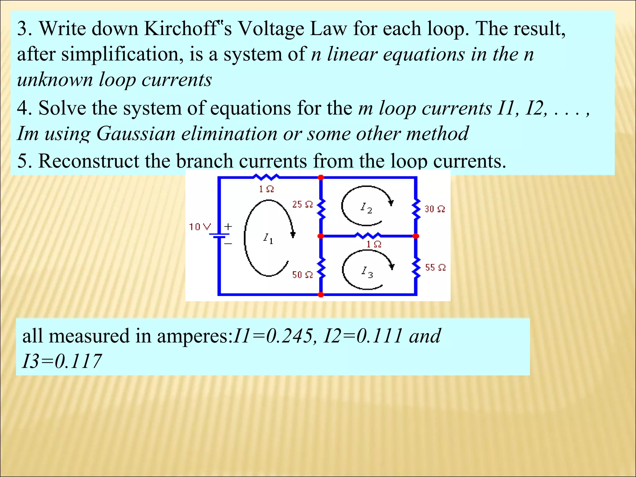 3. Write down Kirchoff s Voltage Law for each loop. The result,‟
after simplification, is a system of n linear equations in the n
unknown loop currents
4. Solve the system of equations for the m loop currents I1, I2, . . . ,
Im using Gaussian elimination or some other method
5. Reconstruct the branch currents from the loop currents.
all measured in amperes:I1=0.245, I2=0.111 and
I3=0.117
 