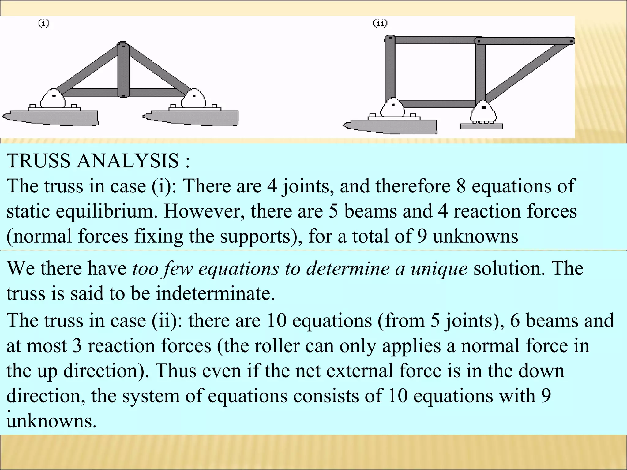 .
TRUSS ANALYSIS :
The truss in case (i): There are 4 joints, and therefore 8 equations of
static equilibrium. However, there are 5 beams and 4 reaction forces
(normal forces fixing the supports), for a total of 9 unknowns
The truss in case (ii): there are 10 equations (from 5 joints), 6 beams and
at most 3 reaction forces (the roller can only applies a normal force in
the up direction). Thus even if the net external force is in the down
direction, the system of equations consists of 10 equations with 9
unknowns.
We there have too few equations to determine a unique solution. The
truss is said to be indeterminate.
.
 
