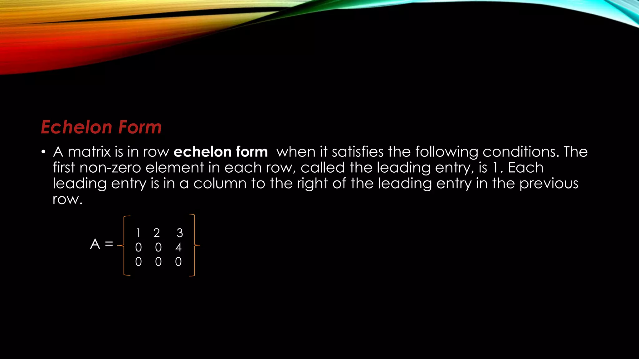 Echelon Form
• A matrix is in row echelon form when it satisfies the following conditions. The
first non-zero element in each row, called the leading entry, is 1. Each
leading entry is in a column to the right of the leading entry in the previous
row.
A =
1 2 3
0 0 4
0 0 0
 