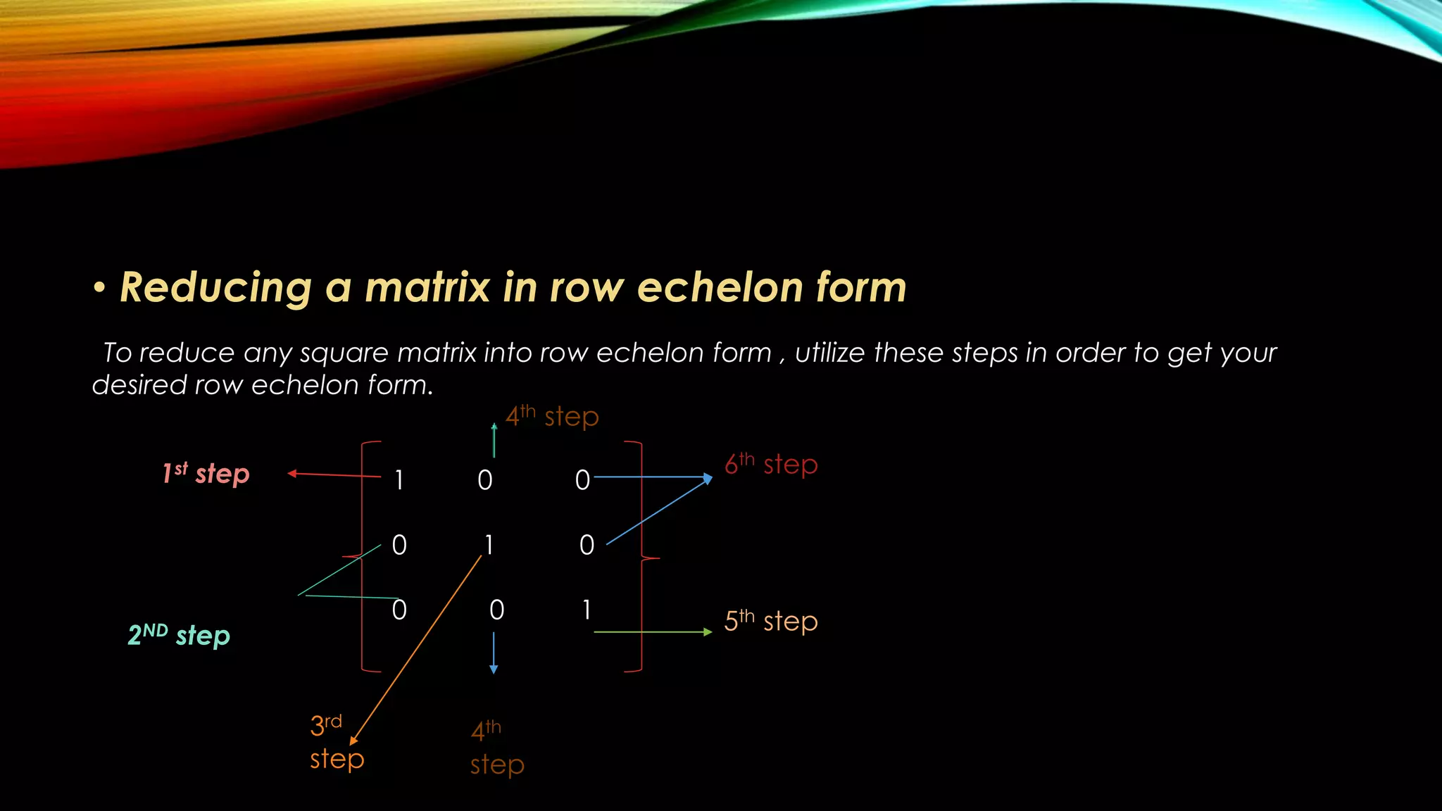 • Reducing a matrix in row echelon form
To reduce any square matrix into row echelon form , utilize these steps in order to get your
desired row echelon form.
1st step
2ND step
1 0 0
0 1 0
0 0 1
3rd
step
4th step
4th
step
5th step
6th step
 