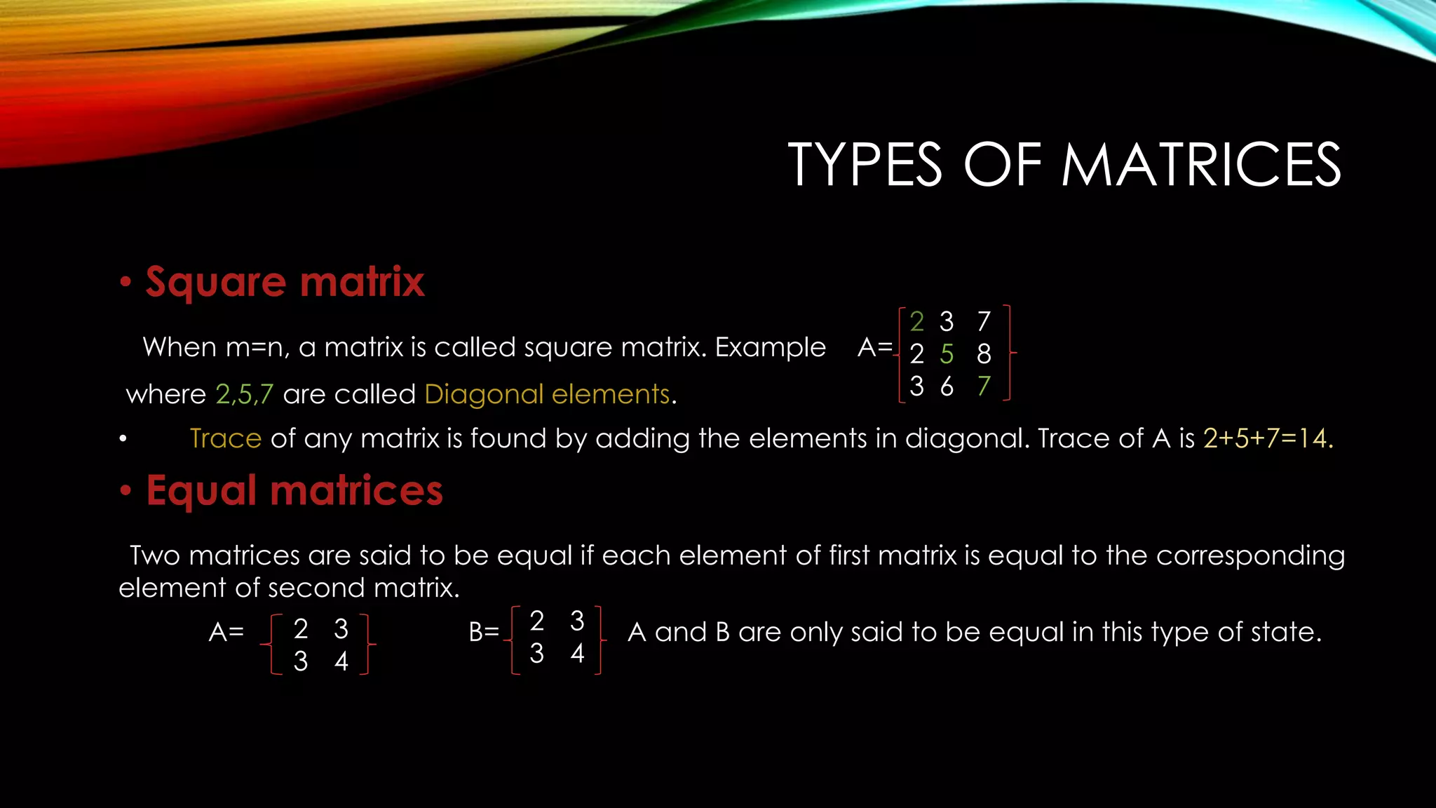 TYPES OF MATRICES
• Square matrix
When m=n, a matrix is called square matrix. Example A=
where 2,5,7 are called Diagonal elements.
• Trace of any matrix is found by adding the elements in diagonal. Trace of A is 2+5+7=14.
• Equal matrices
Two matrices are said to be equal if each element of first matrix is equal to the corresponding
element of second matrix.
A= B= A and B are only said to be equal in this type of state.
2 3 7
2 5 8
3 6 7
2 3
3 4
2 3
3 4
 