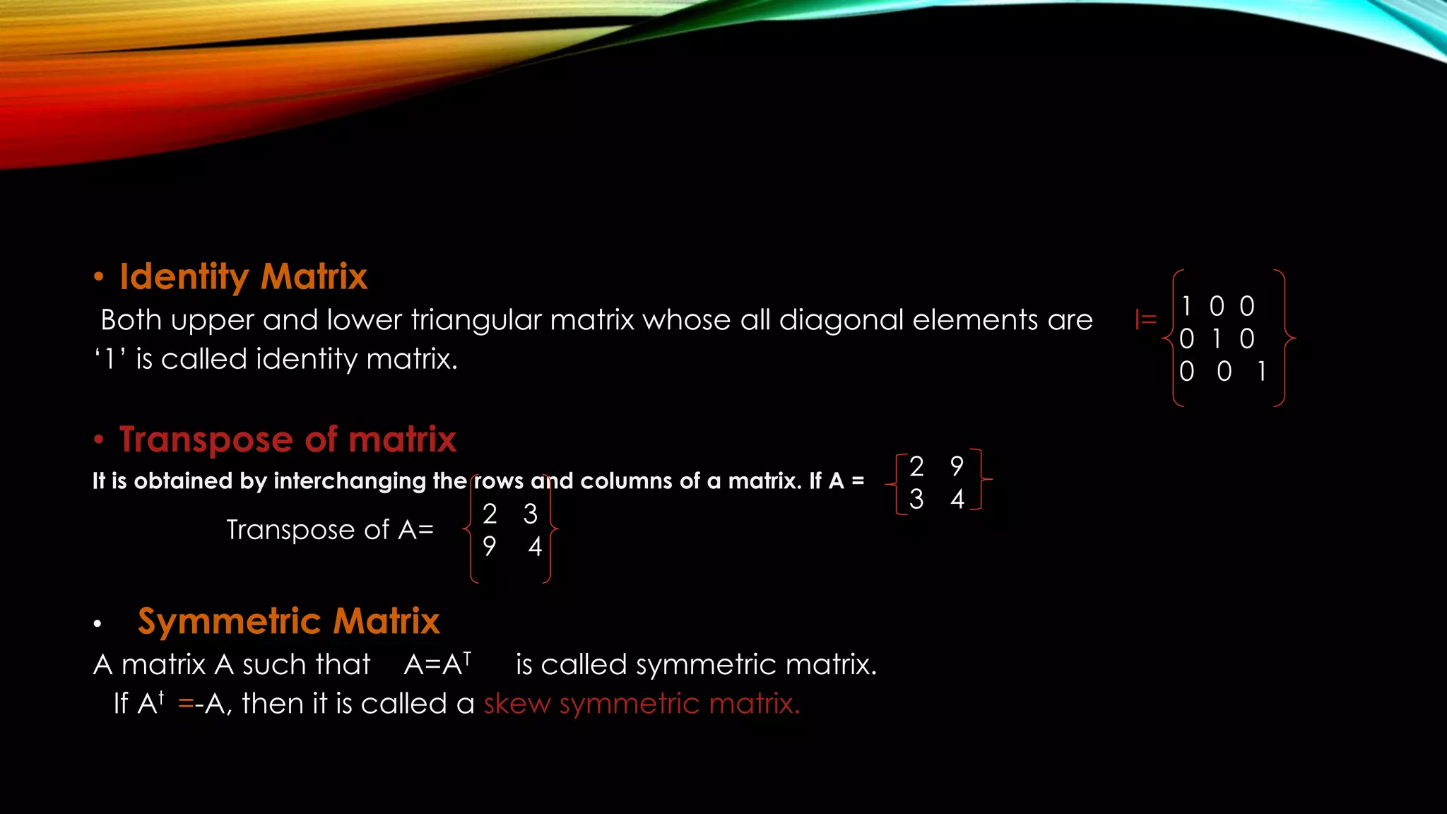• Identity Matrix
Both upper and lower triangular matrix whose all diagonal elements are I=
‘1’ is called identity matrix.
• Transpose of matrix
It is obtained by interchanging the rows and columns of a matrix. If A =
• Symmetric Matrix
A matrix A such that A=AT is called symmetric matrix.
If At =-A, then it is called a skew symmetric matrix.
1 0 0
0 1 0
0 0 1
2 9
3 4
2 3
9 4
Transpose of A=
 