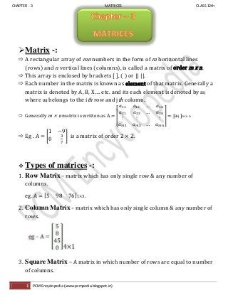 CHAPTER - 3 MATRICES CLASS 12th
1 PCM Encyclopedia (www.pcmpedia.blogspot.in)
Matrix -:
 A rectangular array of mn numbers in the form of m horizontal lines
(rows) and n vertical lines (columns), is called a matrix of order m x n.
 This array is enclosed by brackets [ ], ( ) or || ||.
 Each number in the matrix is known as element of that matrix. Generally a
matrix is denoted by A, B, X…. etc. and its each element is denoted by aij
where aij belongs to the ith row and jth column.
 Generally m × n matrix is written as A = [
…
…
…
] = [aij ]m × n
 Eg . A = [ ] is a matrix of order 2 × 2.
 Types of matrices -:
1. Row Matrix– matrix which has only single row & any number of
columns.
eg. A = [ ]1×3 .
2. Column Matrix – matrix which has only single column & any number of
rows.
3. Square Matrix – A matrix in which number of rows are equal to number
of columns.
 