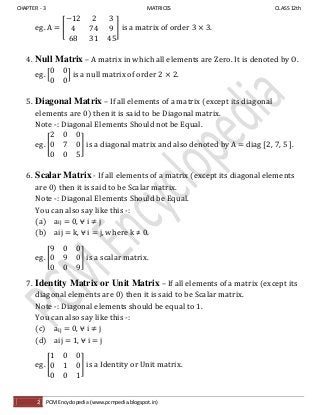 CHAPTER - 3 MATRICES CLASS 12th
2 PCM Encyclopedia (www.pcmpedia.blogspot.in)
eg. A = [ ] is a matrix of order 3 × 3.
4. Null Matrix – A matrix in which all elements are Zero. It is denoted by O.
eg. [ ] is a null matrix of order 2 × 2.
5. Diagonal Matrix – If all elements of a matrix (except its diagonal
elements are 0) then it is said to be Diagonal matrix.
Note -: Diagonal Elements Should not be Equal.
eg. [ ] is a diagonal matrix and also denoted by A = diag [2, 7, 5 ].
6. Scalar Matrix - If all elements of a matrix (except its diagonal elements
are 0) then it is said to be Scalar matrix.
Note -: Diagonal Elements Should be Equal.
You can also say like this -:
(a) aij = 0, ⩝ i ≠ j
(b) aij = k, ⩝ i = j, where k ≠ 0.
eg. [ ] is a scalar matrix.
7. Identity Matrix or Unit Matrix – If all elements of a matrix (except its
diagonal elements are 0) then it is said to be Scalar matrix.
Note -: Diagonal elements should be equal to 1.
You can also say like this -:
(c) aij = 0, ⩝ i ≠ j
(d) aij = 1, ⩝ i = j
eg. [ ] is a Identity or Unit matrix.
 