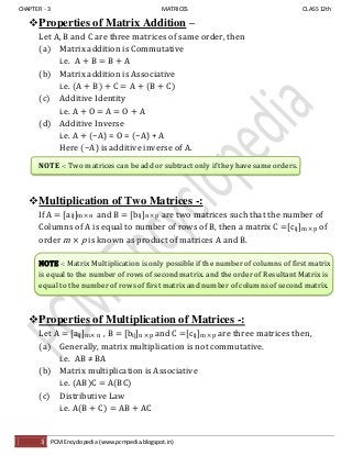CHAPTER - 3 MATRICES CLASS 12th
3 PCM Encyclopedia (www.pcmpedia.blogspot.in)
Properties of Matrix Addition –
Let A, B and C are three matrices of same order, then
(a) Matrix addition is Commutative
i.e. A + B = B + A
(b) Matrix addition is Associative
i.e. (A + B) + C = A + (B + C)
(c) Additive Identity
i.e. A + O = A = O + A
(d) Additive Inverse
i.e. A + (−A) = O = (−A) + A
Here (−A) is additive inverse of A.
NOTE -: Two matrices can be add or subtract only if they have same orders.
Multiplication of Two Matrices -:
If A = [aij]m × n and B = [bij]n × p are two matrices such that the number of
Columns of A is equal to number of rows of B, then a matrix C =[cij]m × p of
order m p is known as product of matrices A and B.
NOTE -: Matrix Multiplication is only possible if the number of columns of first matrix
is equal to the number of rows of second matrix. and the order of Resultant Matrix is
equal to the number of rows of first matrix and number of columns of second matrix.
Properties of Multiplication of Matrices -:
Let A = [aij]m × n , B = [bij]n × p and C =[cij]m × p are three matrices then,
(a) Generally, matrix multiplication is not commutative.
i.e. AB ≠ BA
(b) Matrix multiplication is Associative
i.e. (AB)C = A(BC)
(c) Distributive Law
i.e. A(B + C) = AB + AC
 
