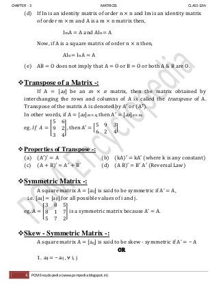 CHAPTER - 3 MATRICES CLASS 12th
4 PCM Encyclopedia (www.pcmpedia.blogspot.in)
(d) If In is an identity matrix of order n × n and Im is an identity matrix
of order m × m and A is a m × n matrix then,
Im A = A and AIn = A
Now, if A is a square matrix of order n × n then,
AIn = In A = A
(e) AB = O does not imply that A = O or B = O or both A & B are O.
Transpose of a Matrix -:
If A = [aij] be an m × n matrix, then the matrix obtained by
interchanging the rows and columns of A is called the transpose of A.
Transpose of the matrix A is denoted by A′ or (AT).
In other words, if A = [aij]m × n, then A′ = [aji]n × m.
eg. [ ], then A′ = [ ]
Properties of Transpose -:
(a) (A′)′ = A (b) (kA)′ kA′ (where k is any constant)
(c) (A + B)′ A′ + B′ (d) (A B)′ B′ A′ (Reversal Law)
Symmetric Matrix -:
A square matrix A = [aij] is said to be symmetric if A’ A,
i.e. [aij] = [aji] for all possible values of i and j.
eg. A = [ ] is a symmetric matrix because A’ = A.
Skew - Symmetric Matrix -:
A square matrix A = [aij] is said to be skew - symmetric if A’ = − A
OR
1. aij = − aij , ⩝ i, j
 