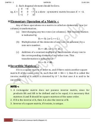 CHAPTER - 3 MATRICES CLASS 12th
5 PCM Encyclopedia (www.pcmpedia.blogspot.in)
2. Each diagonal element should be Zero.
eg. A = [ ] is a skew - symmetric matrix because A’ −A.
Elementary Operation of a Matrix -:
Any of these operations on a matrix is called an elementary row (or
column) transformation.
(a) Interchanging any two rows (or columns). This transformation
is indicated by
Ri ⟷ Rj (or Ci ⟷ Cj )
(b) Multiplication of the elements of any row (or columns) by a
non-zero number.
Ri ⟷ kRj (or Ci ⟷ kCj )
(c) Addition of a constant multiple of the elements of any row to
the corresponding element of any other row. This
transformation is indicated as
Ri ⟶ Ri + kRj .
Invertible Matrices -:
If A is a square matrix of order m, and if there exists another square
matrix B of the same order m, such that AB = BA = I, then B is called the
inverse matrix of A and it is denoted by A−1. In that case A is said to be
invertible.
NOTE –:
1. A rectangular matrix does not possess inverse matrix, since for
products BA and AB to be defined and to be equal, it is necessary that
matrices A and B should be square matrices of the same order.
2. If B is the inverse of A, then A is also the inverse of B.
3. Inverse of a square matrix, if it exists, is unique.
 