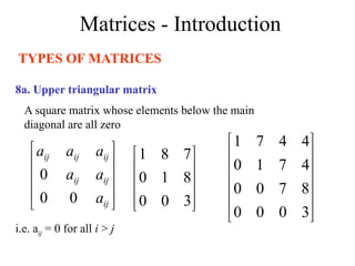 Matrices - Introduction
TYPES OF MATRICES
8a. Upper triangular matrix
A square matrix whose elements below the main
diagonal are all zero
i.e. aij = 0 for all i > j










3
0
0
8
1
0
7
8
1












3
0
0
0
8
7
0
0
4
7
1
0
4
4
7
1










ij
ij
ij
ij
ij
ij
a
a
a
a
a
a
0
0
0
 