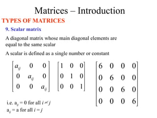 Matrices – Introduction
TYPES OF MATRICES
9. Scalar matrix
A diagonal matrix whose main diagonal elements are
equal to the same scalar
A scalar is defined as a single number or constant










1
0
0
0
1
0
0
0
1












6
0
0
0
0
6
0
0
0
0
6
0
0
0
0
6
i.e. aij = 0 for all i = j
aij = a for all i = j










ij
ij
ij
a
a
a
0
0
0
0
0
0
 