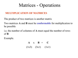 Matrices - Operations
MULTIPLICATION OF MATRICES
The product of two matrices is another matrix
Two matrices A and B must be conformable for multiplication to
be possible
i.e. the number of columns of A must equal the number of rows
of B
Example.
A x B = C
(1x3) (3x1) (1x1)
 
