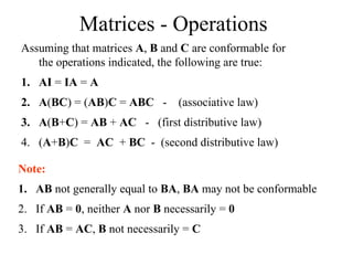 Matrices - Operations
Assuming that matrices A, B and C are conformable for
the operations indicated, the following are true:
1. AI = IA = A
2. A(BC) = (AB)C = ABC - (associative law)
3. A(B+C) = AB + AC - (first distributive law)
4. (A+B)C = AC + BC - (second distributive law)
Note:
1. AB not generally equal to BA, BA may not be conformable
2. If AB = 0, neither A nor B necessarily = 0
3. If AB = AC, B not necessarily = C
 