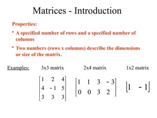 Matrices - Introduction
Properties:
• A specified number of rows and a specified number of
columns
• Two numbers (rows x columns) describe the dimensions
or size of the matrix.
Examples: 3x3 matrix 2x4 matrix 1x2 matrix











3
3
3
5
1
4
4
2
1





 
2
3
3
3
0
1
0
1
 
1
1 
 