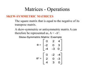 Matrices - Operations
SKEW-SYMMETRIC MATRICES
The square matrix that is equal to the negative of its
transpose matrix.
A skew-symmetric or antisymmetric matrix A can
therefore be represented as, A = -AT
.
 