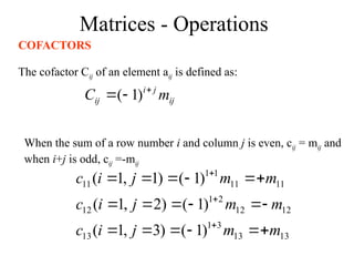 Matrices - Operations
COFACTORS
The cofactor Cij of an element aij is defined as:
ij
j
i
ij m
C 

 )
1
(
When the sum of a row number i and column j is even, cij = mij and
when i+j is odd, cij =-mij
13
13
3
1
13
12
12
2
1
12
11
11
1
1
11
)
1
(
)
3
,
1
(
)
1
(
)
2
,
1
(
)
1
(
)
1
,
1
(
m
m
j
i
c
m
m
j
i
c
m
m
j
i
c





















 