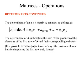 Matrices - Operations
DETERMINANTS CONTINUED
The determinant of an n x n matrix A can now be defined as
n
nc
a
c
a
c
a
A
A 1
1
12
12
11
11
det 



 
The determinant of A is therefore the sum of the products of the
elements of the first row of A and their corresponding cofactors.
(It is possible to define |A| in terms of any other row or column
but for simplicity, the first row only is used)
 