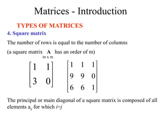 Matrices - Introduction
TYPES OF MATRICES
4. Square matrix
The number of rows is equal to the number of columns
(a square matrix A has an order of m)






0
3
1
1










1
6
6
0
9
9
1
1
1
m x m
The principal or main diagonal of a square matrix is composed of all
elements aij for which i=j
 