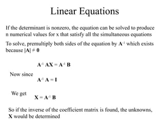 Linear Equations
If the determinant is nonzero, the equation can be solved to produce
n numerical values for x that satisfy all the simultaneous equations
To solve, premultiply both sides of the equation by A-1
which exists
because |A| = 0
A-1
AX = A-1
B
Now since
A-1
A = I
We get
X = A-1
B
So if the inverse of the coefficient matrix is found, the unknowns,
X would be determined
 