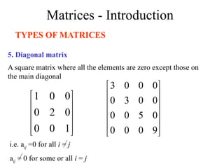 Matrices - Introduction
TYPES OF MATRICES
5. Diagonal matrix
A square matrix where all the elements are zero except those on
the main diagonal










1
0
0
0
2
0
0
0
1












9
0
0
0
0
5
0
0
0
0
3
0
0
0
0
3
i.e. aij =0 for all i = j
aij = 0 for some or all i = j
 