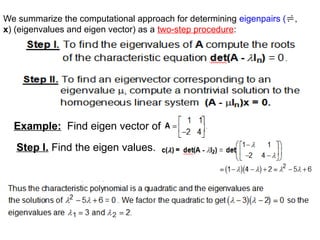 We summarize the computational approach for determining eigenpairs (,
x) (eigenvalues and eigen vector) as a two-step procedure:
Example: Find eigen vector of
Step I. Find the eigen values.
 