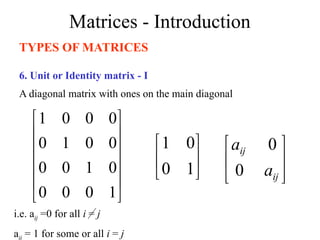 Matrices - Introduction
TYPES OF MATRICES
6. Unit or Identity matrix - I
A diagonal matrix with ones on the main diagonal












1
0
0
0
0
1
0
0
0
0
1
0
0
0
0
1






1
0
0
1
i.e. aij =0 for all i = j
aij = 1 for some or all i = j






ij
ij
a
a
0
0
 