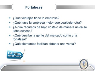 Fortalezas


 ¿Qué ventajas tiene la empresa?
 ¿Qué hace la empresa mejor que cualquier otra?
 ¿A qué recursos de bajo coste o de manera única se
  tiene acceso?
 ¿Qué percibe la gente del mercado como una
  fortaleza?
 ¿Qué elementos facilitan obtener una venta?




                                               LOGO
 