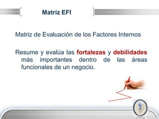 Matriz EFI


Matriz de Evaluación de los Factores Internos

Resume y evalúa las fortalezas y debilidades
 más importantes dentro de las áreas
 funcionales de un negocio.




                                          LOGO
 