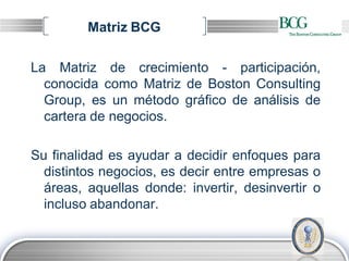 Matriz BCG

La Matriz de crecimiento - participación,
  conocida como Matriz de Boston Consulting
  Group, es un método gráfico de análisis de
  cartera de negocios.

Su finalidad es ayudar a decidir enfoques para
  distintos negocios, es decir entre empresas o
  áreas, aquellas donde: invertir, desinvertir o
  incluso abandonar.


                                           LOGO
 