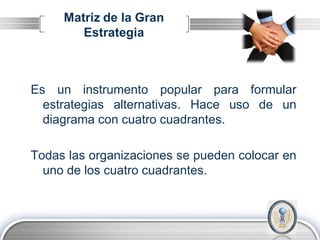 Matriz de la Gran
        Estrategia



Es un instrumento popular para formular
  estrategias alternativas. Hace uso de un
  diagrama con cuatro cuadrantes.

Todas las organizaciones se pueden colocar en
  uno de los cuatro cuadrantes.



                                        LOGO
 
