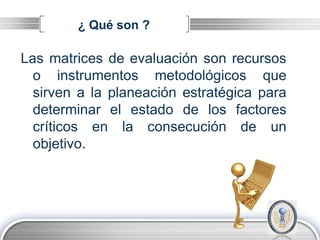 ¿ Qué son ?

Las matrices de evaluación son recursos
  o instrumentos metodológicos que
  sirven a la planeación estratégica para
  determinar el estado de los factores
  críticos en la consecución de un
  objetivo.




                                      LOGO
 
