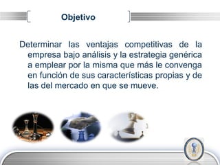 Objetivo


Determinar las ventajas competitivas de la
 empresa bajo análisis y la estrategia genérica
 a emplear por la misma que más le convenga
 en función de sus características propias y de
 las del mercado en que se mueve.




                                          LOGO
 