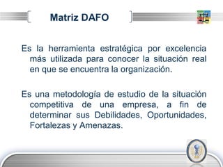Matriz DAFO


Es la herramienta estratégica por excelencia
  más utilizada para conocer la situación real
  en que se encuentra la organización.

Es una metodología de estudio de la situación
  competitiva de una empresa, a fin de
  determinar sus Debilidades, Oportunidades,
  Fortalezas y Amenazas.


                                         LOGO
 