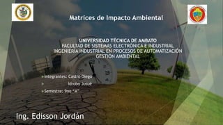 UNIVERSIDAD TÉCNICA DE AMBATO
FACULTAD DE SISTEMAS ELECTRÓNICA E INDUSTRIAL
INGENIERÍA INDUSTRIAL EN PROCESOS DE AUTOMATIZACIÓN
GESTIÓN AMBIENTAL
Integrantes: Castro Diego
 Idrobo Josué
Semestre: 9no “A”
Matrices de Impacto Ambiental
Ing. Edisson Jordán
 