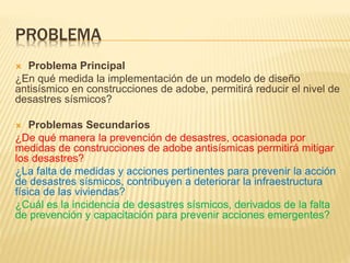 PROBLEMA
 Problema Principal
¿En qué medida la implementación de un modelo de diseño
antisísmico en construcciones de adobe, permitirá reducir el nivel de
desastres sísmicos?
 Problemas Secundarios
¿De qué manera la prevención de desastres, ocasionada por
medidas de construcciones de adobe antisísmicas permitirá mitigar
los desastres?
¿La falta de medidas y acciones pertinentes para prevenir la acción
de desastres sísmicos, contribuyen a deteriorar la infraestructura
física de las viviendas?
¿Cuál es la incidencia de desastres sísmicos, derivados de la falta
de prevención y capacitación para prevenir acciones emergentes?
 