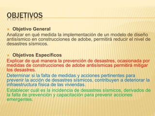 OBJETIVOS
 Objetivo General
Analizar en qué medida la implementación de un modelo de diseño
antisísmico en construcciones de adobe, permitirá reducir el nivel de
desastres sísmicos.
 Objetivos Específicos
Explicar de qué manera la prevención de desastres, ocasionada por
medidas de construcciones de adobe antisísmicas permitirá mitigar
los desastres.
Determinar si la falta de medidas y acciones pertinentes para
prevenir la acción de desastres sísmicos, contribuyen a deteriorar la
infraestructura física de las viviendas.
Establecer cuál es la incidencia de desastres sísmicos, derivados de
la falta de prevención y capacitación para prevenir acciones
emergentes.
 
