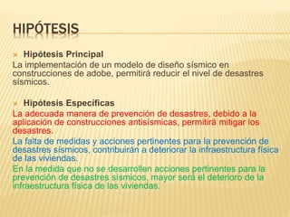 HIPÓTESIS
 Hipótesis Principal
La implementación de un modelo de diseño sísmico en
construcciones de adobe, permitirá reducir el nivel de desastres
sísmicos.
 Hipótesis Específicas
La adecuada manera de prevención de desastres, debido a la
aplicación de construcciones antisísmicas, permitirá mitigar los
desastres.
La falta de medidas y acciones pertinentes para la prevención de
desastres sísmicos, contribuirán a deteriorar la infraestructura física
de las viviendas.
En la medida que no se desarrollen acciones pertinentes para la
prevención de desastres sísmicos, mayor será el deterioro de la
infraestructura física de las viviendas.
 