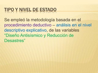 TIPO Y NIVEL DE ESTADO
Se empleó la metodología basada en el
procedimiento deductivo – análisis en el nivel
descriptivo explicativo, de las variables
“Diseño Antisísmico y Reducción de
Desastres”
 