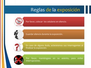 Reglas de la exposición
Por favor, colocar los celulares en silencio.
Guardar silencio durante la exposición.
En caso de alguna duda, aclararemos sus interrogantes al
finalizar la exposición.
Por favor, manténgase en su asiento, para evitar
interrupciones.
 