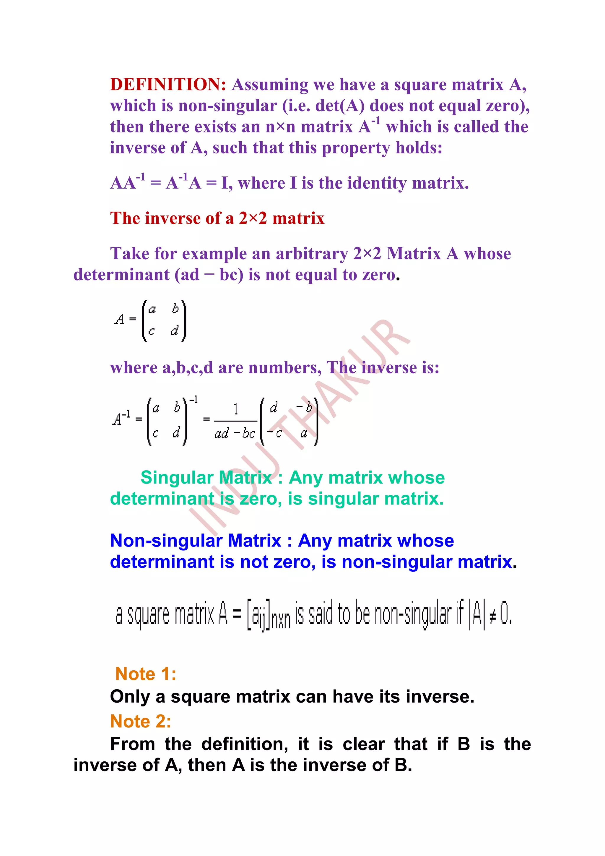DEFINITION: Assuming we have a square matrix A,
    which is non-singular (i.e. det(A) does not equal zero),
    then there exists an n×n matrix A-1 which is called the
    inverse of A, such that this property holds:
    AA-1 = A-1A = I, where I is the identity matrix.
    The inverse of a 2×2 matrix
    Take for example an arbitrary 2×2 Matrix A whose
determinant (ad − bc) is not equal to zero.




    where a,b,c,d are numbers, The inverse is:




       Singular Matrix : Any matrix whose
    determinant is zero, is singular matrix.

    Non-singular Matrix : Any matrix whose
    determinant is not zero, is non-singular matrix.




     Note 1:
    Only a square matrix can have its inverse.
    Note 2:
    From the definition, it is clear that if B is the
inverse of A, then A is the inverse of B.
 