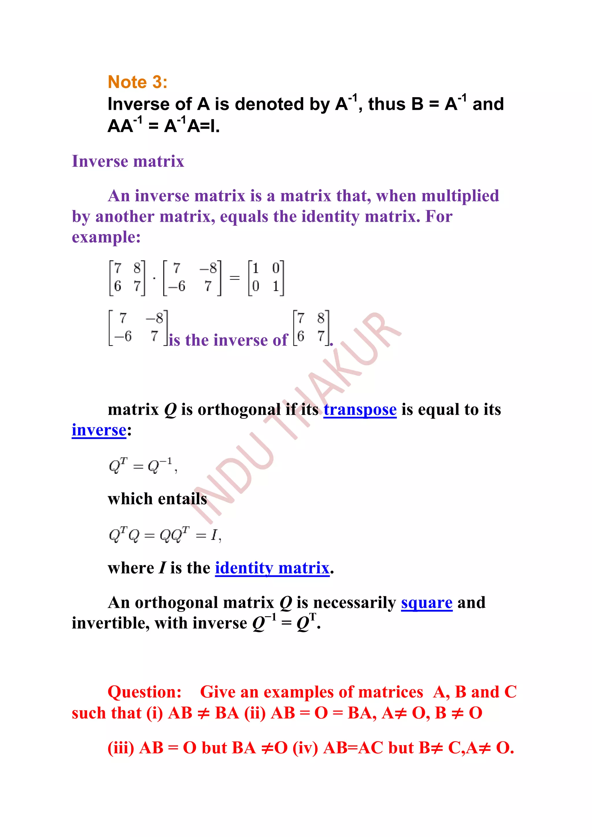 Note 3:
    Inverse of A is denoted by A-1, thus B = A-1 and
    AA-1 = A-1A=I.
Inverse matrix
    An inverse matrix is a matrix that, when multiplied
by another matrix, equals the identity matrix. For
example:




             is the inverse of     .


    matrix Q is orthogonal if its transpose is equal to its
inverse:


    which entails


    where I is the identity matrix.
    An orthogonal matrix Q is necessarily square and
invertible, with inverse Q−1 = QT.


    Question: Give an examples of matrices A, B and C
such that (i) AB ≠ BA (ii) AB = O = BA, A≠ O, B ≠ O
    (iii) AB = O but BA ≠O (iv) AB=AC but B≠ C,A≠ O.
 